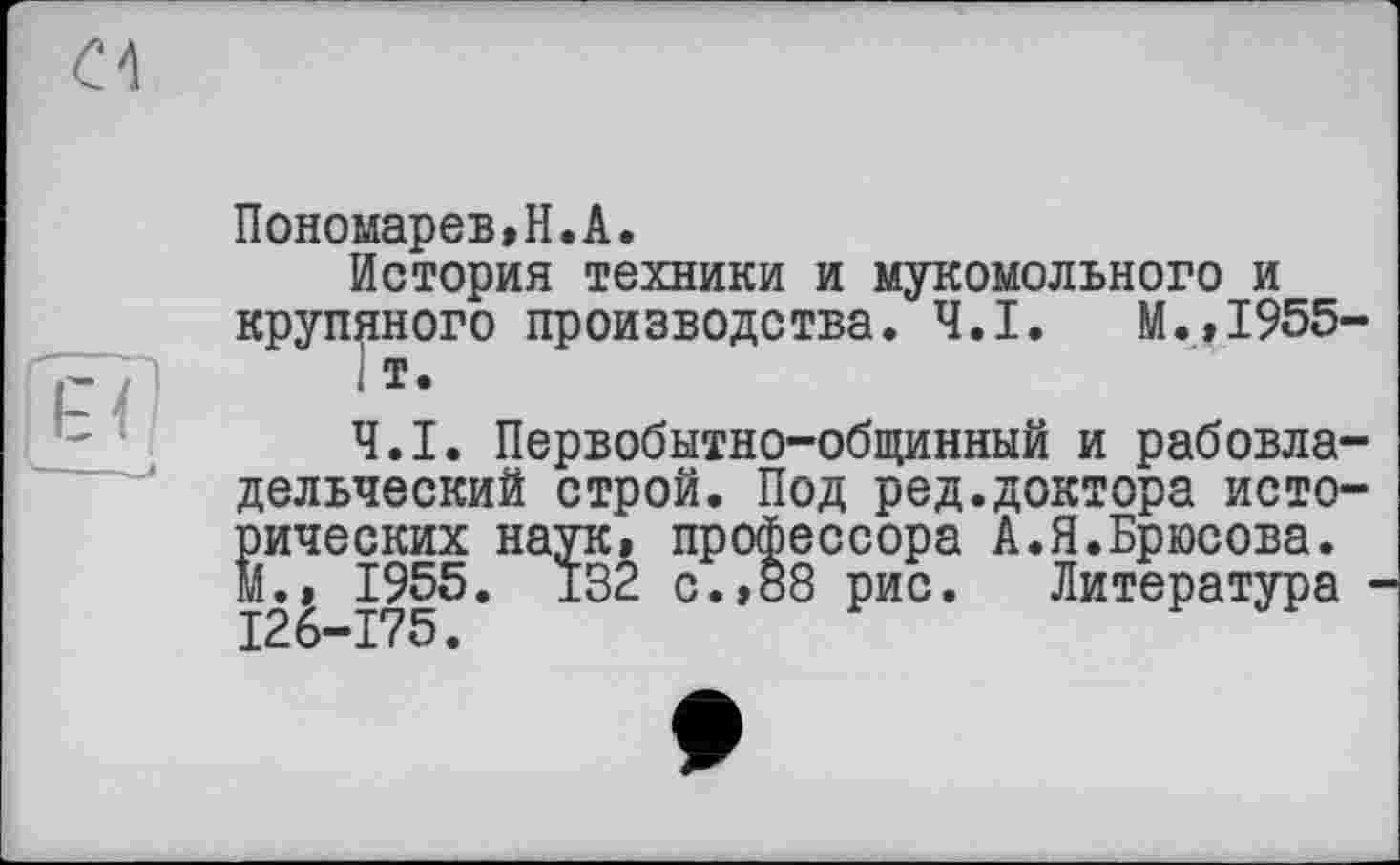 ﻿Пономарев,H.А.
История техники и мукомольного и крупяного производства. Ч.І. М.,1955
< т.
Ч.І. Первобытно-общинный и рабовла дельческий строй. Под ред.доктора исто рических наук, профессора А.Я.Брюсова. М., 1955. 132 с., 88 рис. Литература І26-Г75.